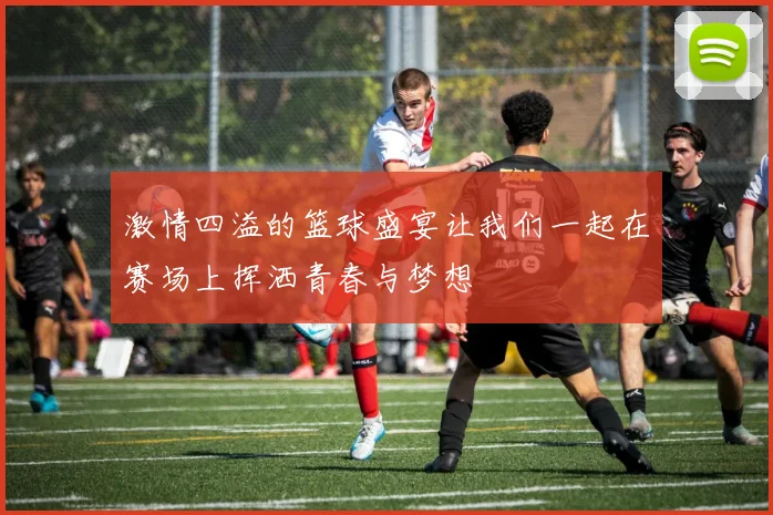 激情四溢的篮球盛宴让我们一起在赛场上挥洒青春与梦想