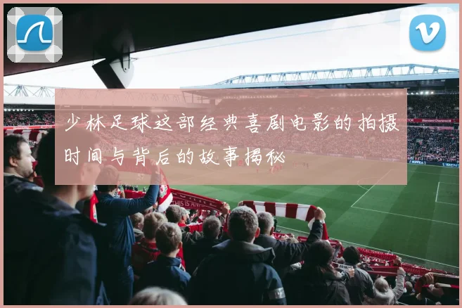 少林足球这部经典喜剧电影的拍摄时间与背后的故事揭秘