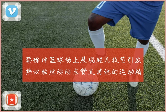 蔡徐坤篮球场上展现超凡技艺引发热议粉丝纷纷点赞支持他的运动精神
