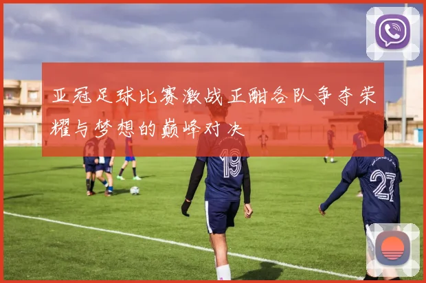 亚冠足球比赛激战正酣各队争夺荣耀与梦想的巅峰对决