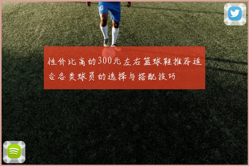 性价比高的300元左右篮球鞋推荐适合各类球员的选择与搭配技巧